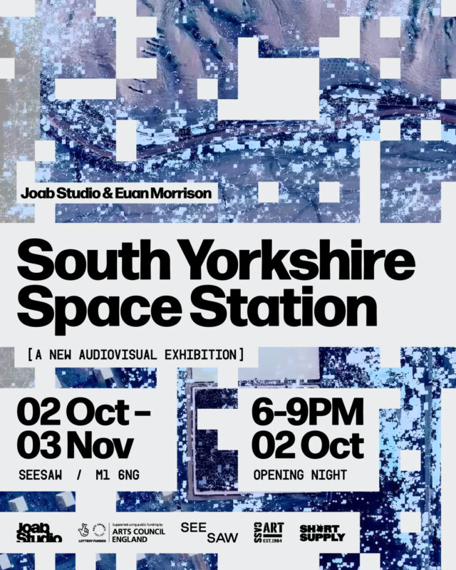 Titled South Yorkshire Space Station - a new audio visual exhibition by Joab Studio and Euan Morrison. Opening dates of 02 Oct -03 Nov, with the opening night 6-9pm 02 Oct. Address is SEESAW, M1 6NG. Sponsors listed on the bottom : Joab Studio, Arts Council England, SEESAW, Cass Art and Short Supply. Poster background is a glitched blue image with white static looking squares. 